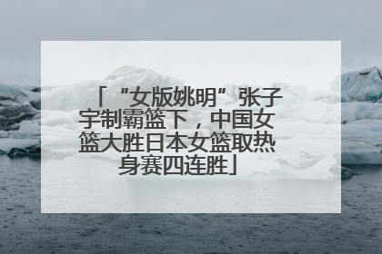 “女版姚明”张子宇制霸篮下，中国女篮大胜日本女篮取热身赛四连胜
